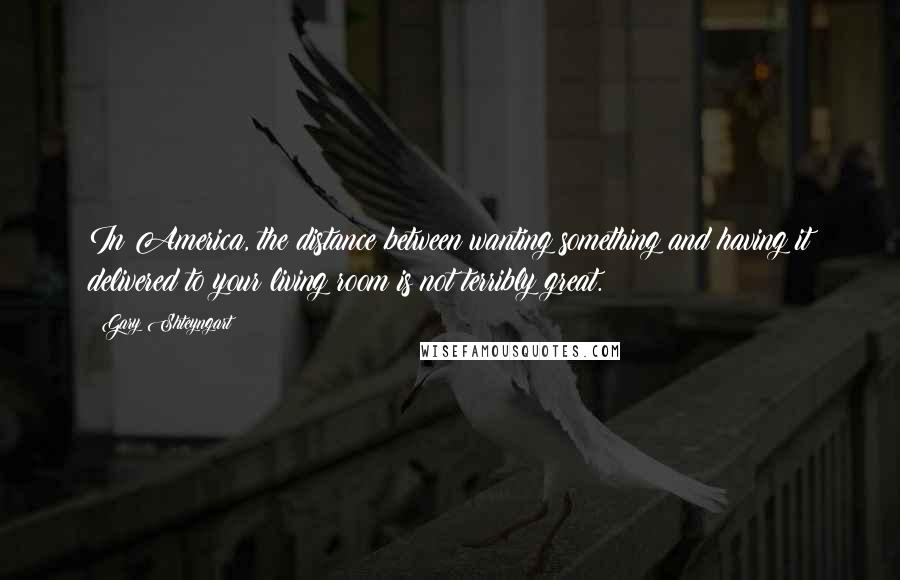 Gary Shteyngart quotes: In America, the distance between wanting something and having it delivered to your living room is not terribly great.