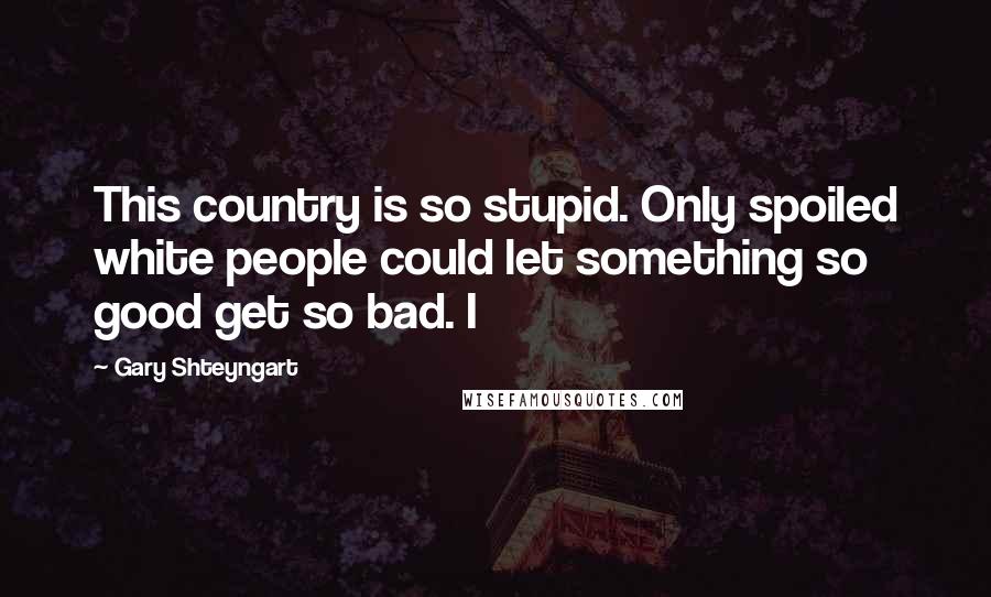 Gary Shteyngart quotes: This country is so stupid. Only spoiled white people could let something so good get so bad. I