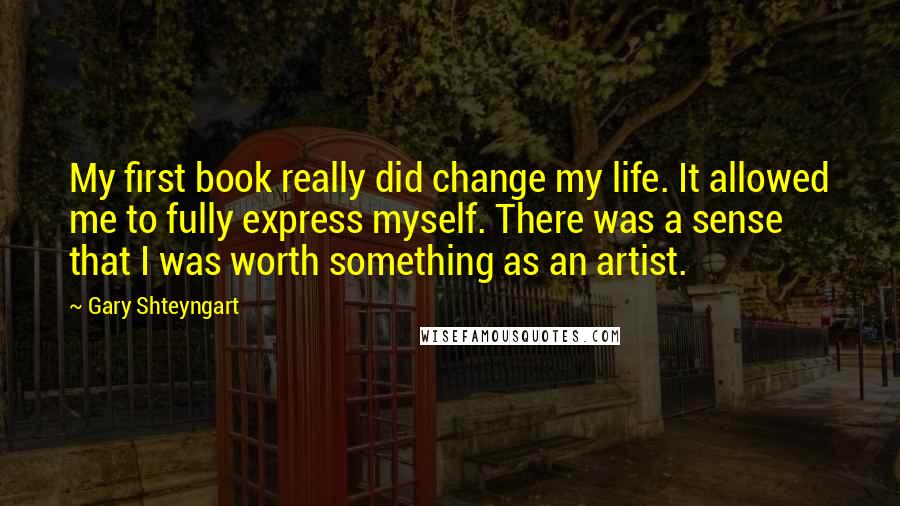 Gary Shteyngart quotes: My first book really did change my life. It allowed me to fully express myself. There was a sense that I was worth something as an artist.