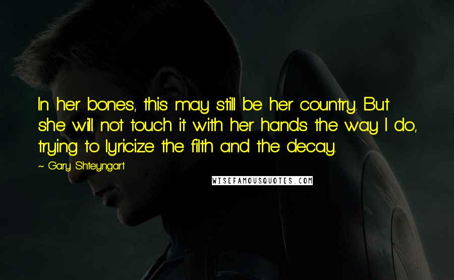 Gary Shteyngart quotes: In her bones, this may still be her country. But she will not touch it with her hands the way I do, trying to lyricize the filth and the decay.