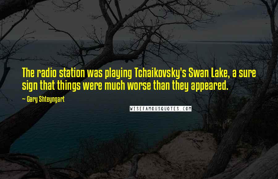 Gary Shteyngart quotes: The radio station was playing Tchaikovsky's Swan Lake, a sure sign that things were much worse than they appeared.