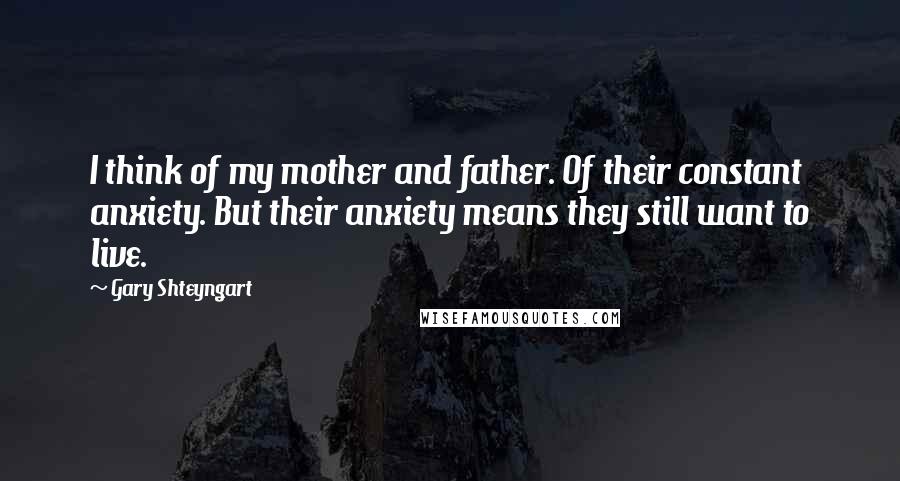 Gary Shteyngart quotes: I think of my mother and father. Of their constant anxiety. But their anxiety means they still want to live.