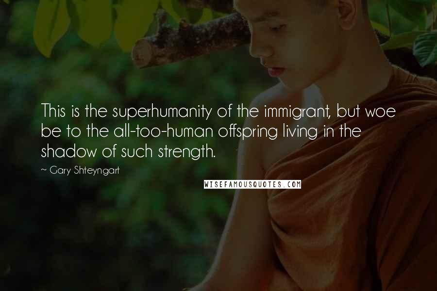 Gary Shteyngart quotes: This is the superhumanity of the immigrant, but woe be to the all-too-human offspring living in the shadow of such strength.