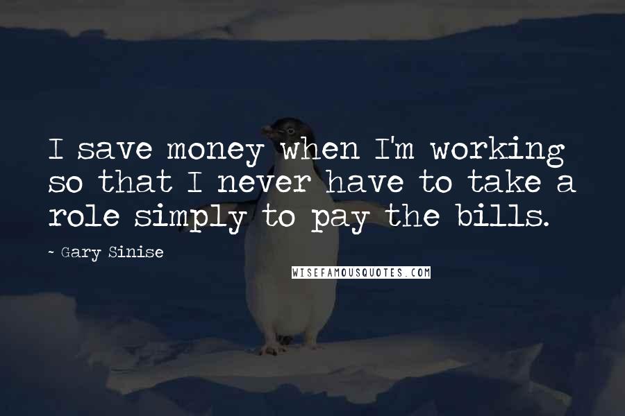 Gary Sinise quotes: I save money when I'm working so that I never have to take a role simply to pay the bills.