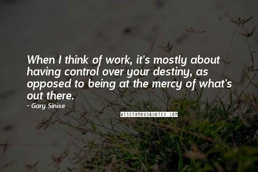Gary Sinise quotes: When I think of work, it's mostly about having control over your destiny, as opposed to being at the mercy of what's out there.