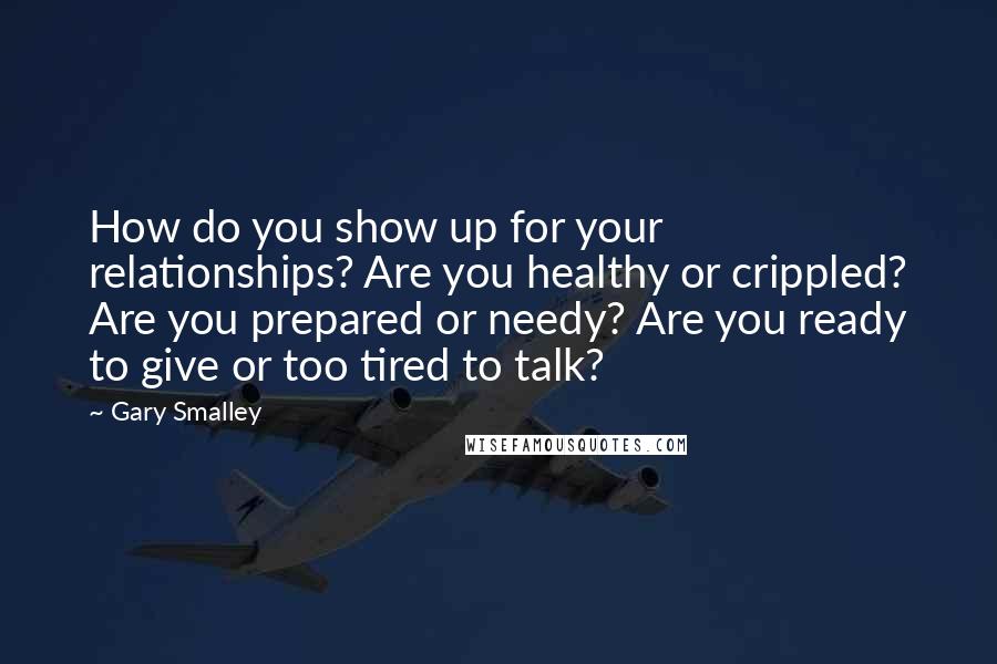 Gary Smalley quotes: How do you show up for your relationships? Are you healthy or crippled? Are you prepared or needy? Are you ready to give or too tired to talk?
