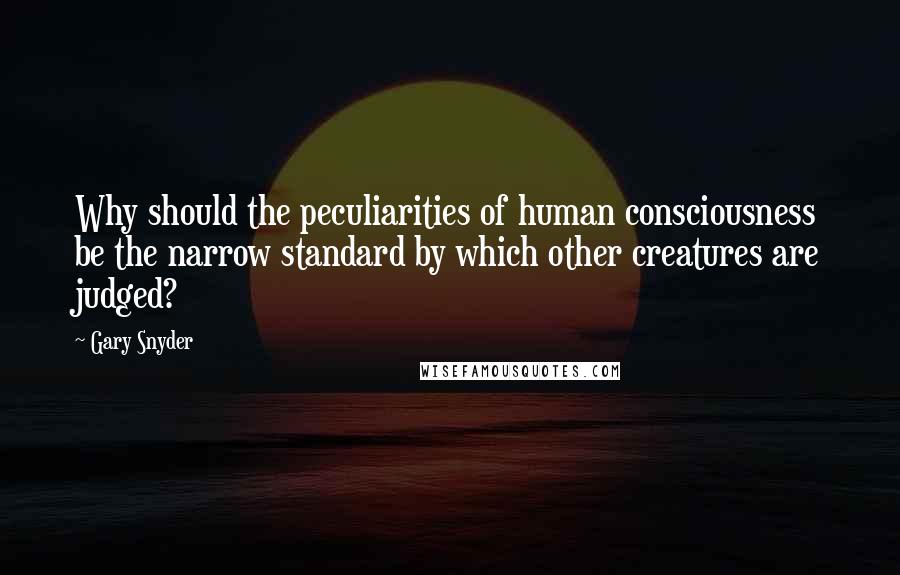 Gary Snyder quotes: Why should the peculiarities of human consciousness be the narrow standard by which other creatures are judged?