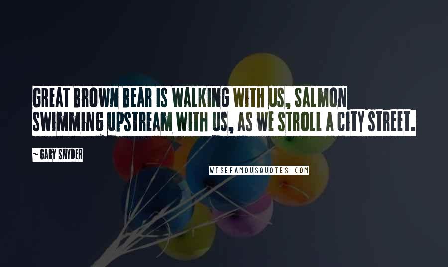 Gary Snyder quotes: Great Brown Bear is walking with us, Salmon swimming upstream with us, as we stroll a city street.