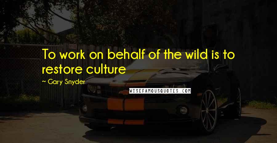 Gary Snyder quotes: To work on behalf of the wild is to restore culture
