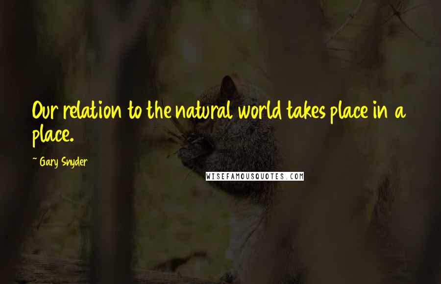 Gary Snyder quotes: Our relation to the natural world takes place in a place.