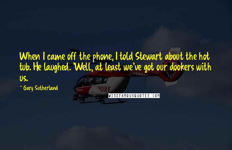 Gary Sutherland quotes: When I came off the phone, I told Stewart about the hot tub. He laughed. 'Well, at least we've got our dookers with us. Gary Sutherland quotes: When I came off the phone, I told Stewart about the hot tub. He laughed. 'Well, at least we've got our dookers with us.