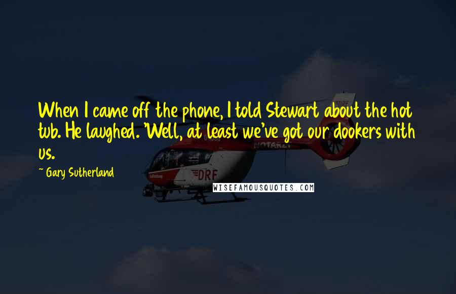 Gary Sutherland quotes: When I came off the phone, I told Stewart about the hot tub. He laughed. 'Well, at least we've got our dookers with us.