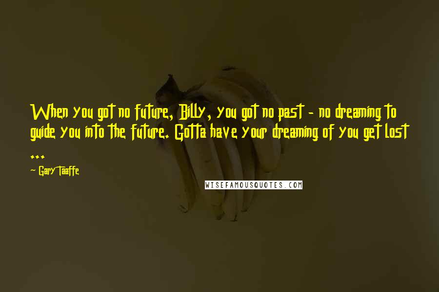 Gary Taaffe quotes: When you got no future, Billy, you got no past - no dreaming to guide you into the future. Gotta have your dreaming of you get lost ... Gary Taaffe quotes: When you got no future, Billy, you got no past - no dreaming to guide you into the future. Gotta have your dreaming of you get lost ...
