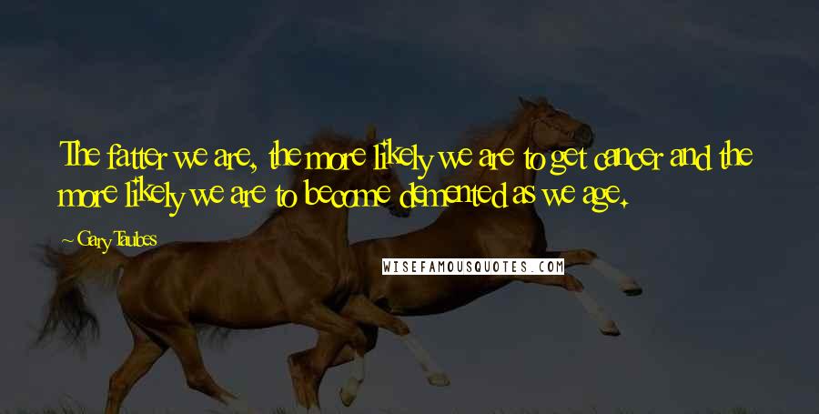 Gary Taubes quotes: The fatter we are, the more likely we are to get cancer and the more likely we are to become demented as we age.