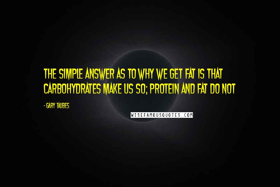 Gary Taubes quotes: The simple answer as to why we get fat is that carbohydrates make us so; protein and fat do not