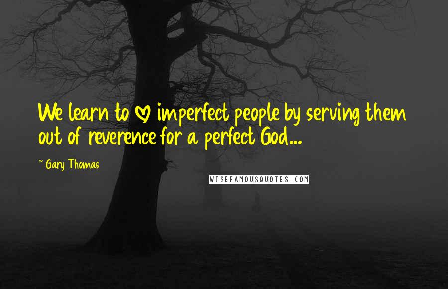 Gary Thomas quotes: We learn to love imperfect people by serving them out of reverence for a perfect God...