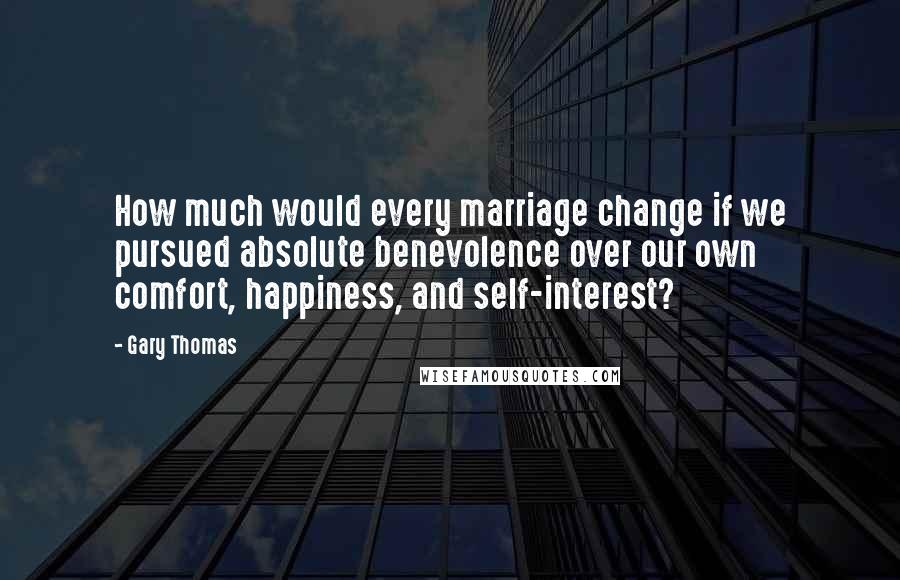 Gary Thomas quotes: How much would every marriage change if we pursued absolute benevolence over our own comfort, happiness, and self-interest?