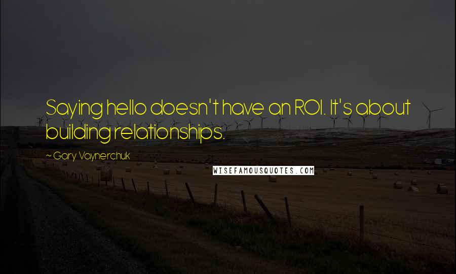 Gary Vaynerchuk quotes: Saying hello doesn't have an ROI. It's about building relationships.