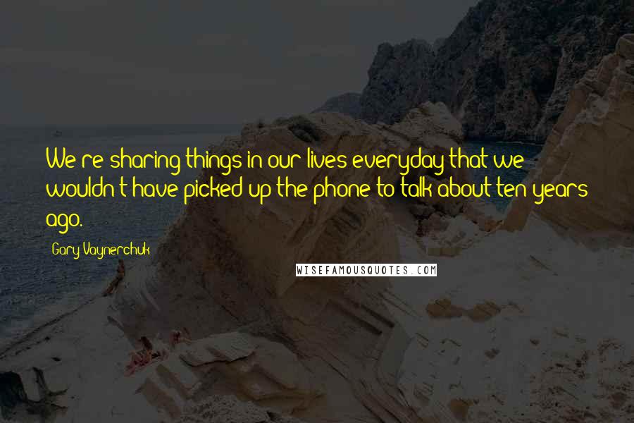 Gary Vaynerchuk quotes: We're sharing things in our lives everyday that we wouldn't have picked up the phone to talk about ten years ago.