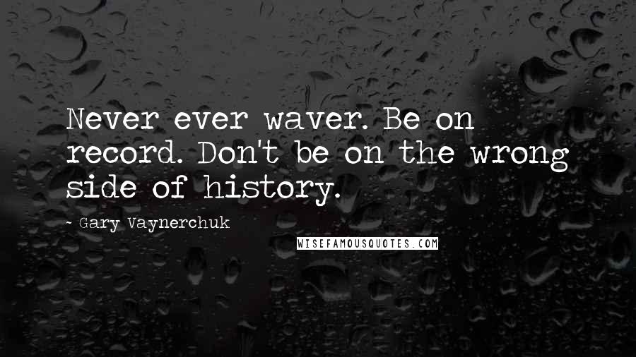 Gary Vaynerchuk quotes: Never ever waver. Be on record. Don't be on the wrong side of history.