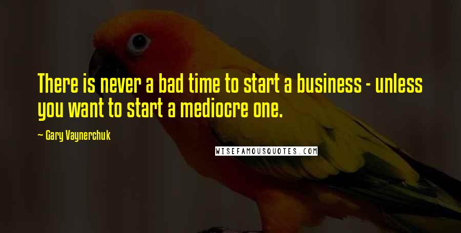 Gary Vaynerchuk quotes: There is never a bad time to start a business - unless you want to start a mediocre one.