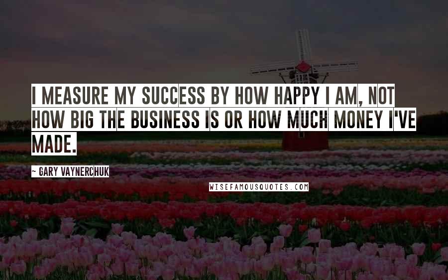 Gary Vaynerchuk quotes: I measure my success by how happy I am, not how big the business is or how much money I've made.