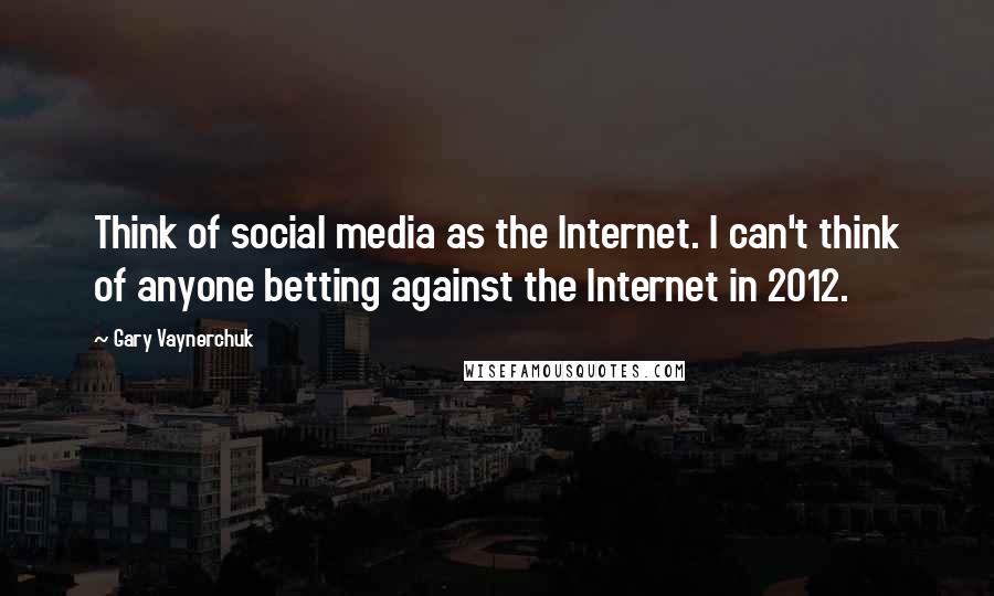 Gary Vaynerchuk quotes: Think of social media as the Internet. I can't think of anyone betting against the Internet in 2012.