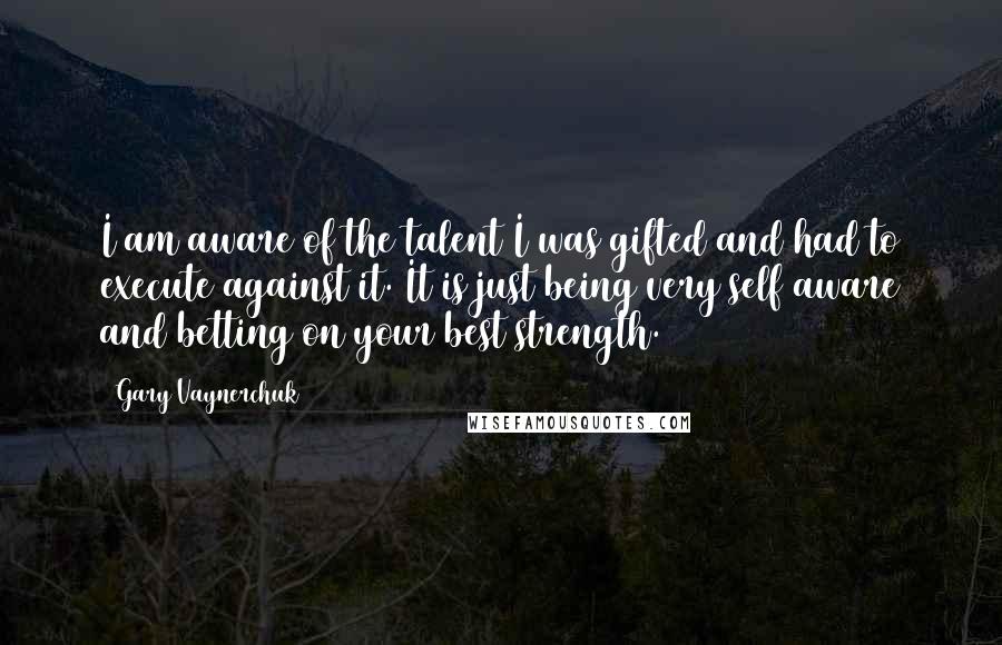 Gary Vaynerchuk quotes: I am aware of the talent I was gifted and had to execute against it. It is just being very self aware and betting on your best strength.