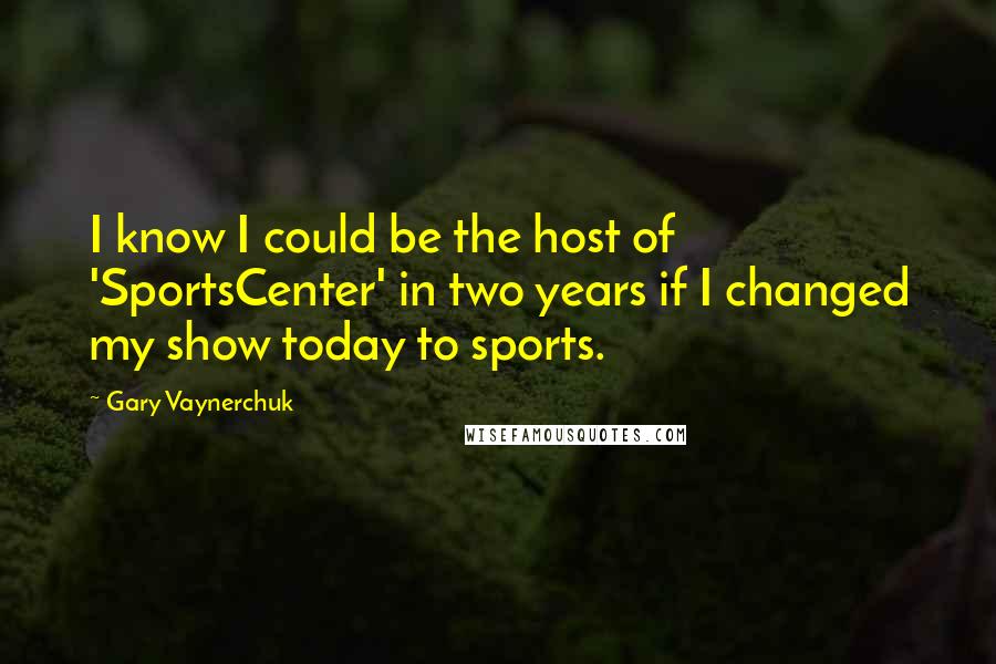 Gary Vaynerchuk quotes: I know I could be the host of 'SportsCenter' in two years if I changed my show today to sports.