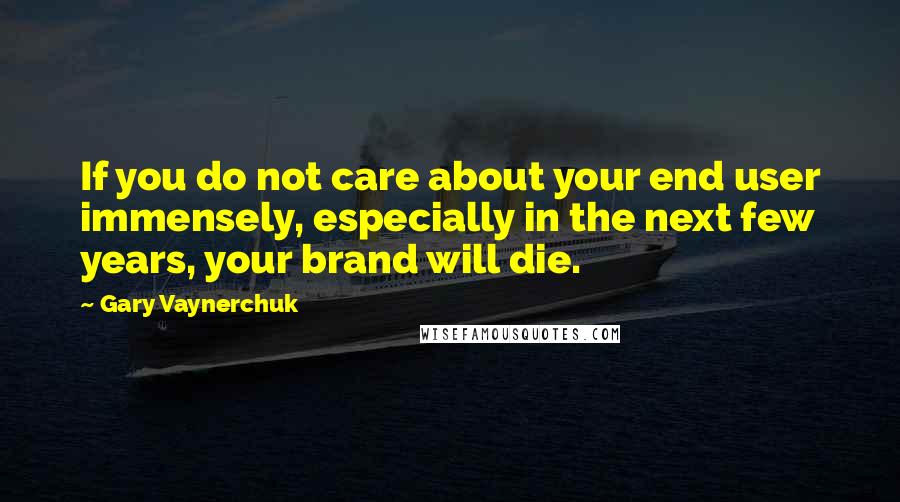 Gary Vaynerchuk quotes: If you do not care about your end user immensely, especially in the next few years, your brand will die.