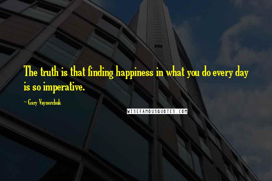 Gary Vaynerchuk quotes: The truth is that finding happiness in what you do every day is so imperative.