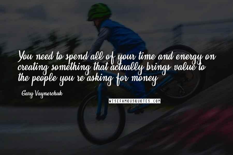 Gary Vaynerchuk quotes: You need to spend all of your time and energy on creating something that actually brings value to the people you're asking for money!