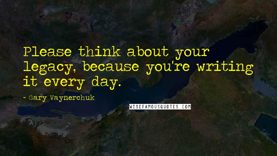 Gary Vaynerchuk quotes: Please think about your legacy, because you're writing it every day.