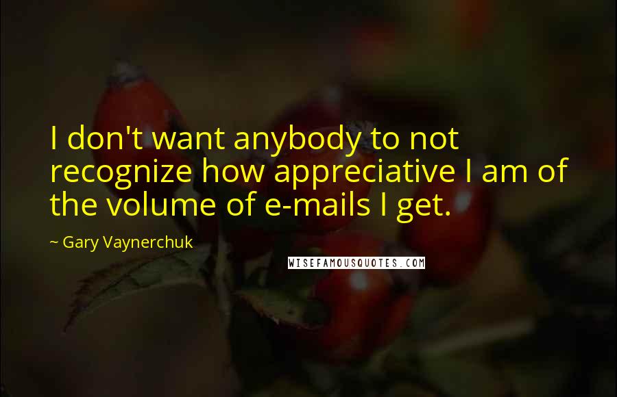 Gary Vaynerchuk quotes: I don't want anybody to not recognize how appreciative I am of the volume of e-mails I get.