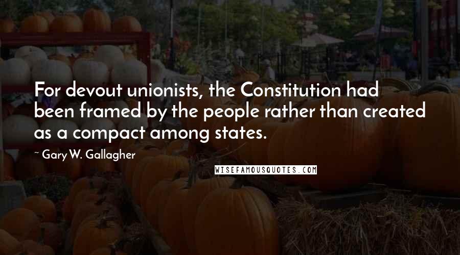 Gary W. Gallagher quotes: For devout unionists, the Constitution had been framed by the people rather than created as a compact among states.