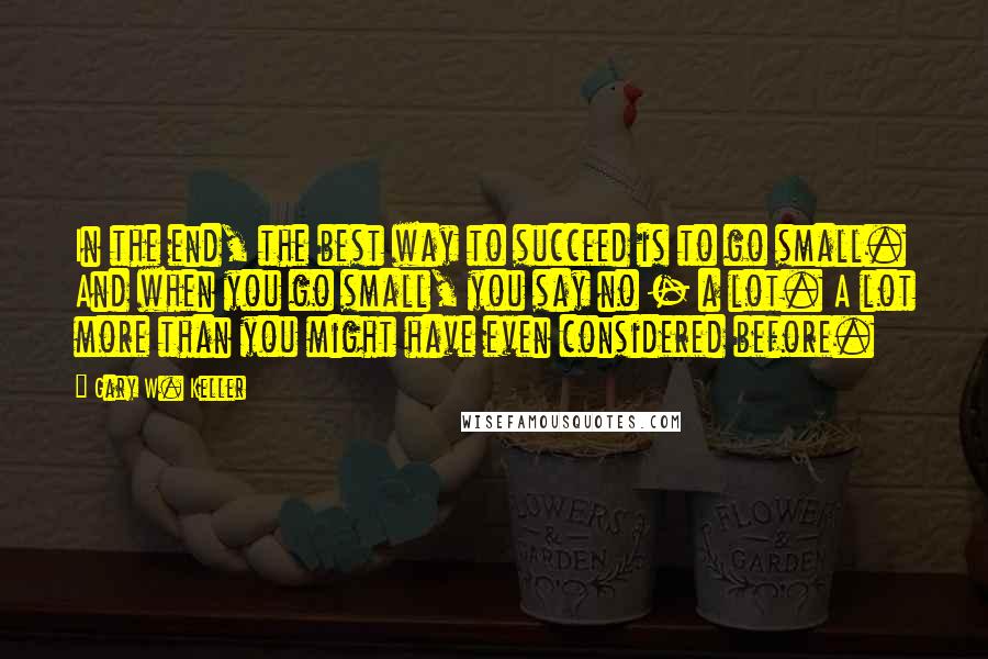 Gary W. Keller quotes: In the end, the best way to succeed is to go small. And when you go small, you say no - a lot. A lot more than you might have Gary W. Keller quotes: In the end, the best way to succeed is to go small. And when you go small, you say no - a lot. A lot more than you might have