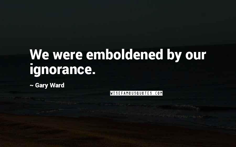 Gary Ward quotes: We were emboldened by our ignorance.