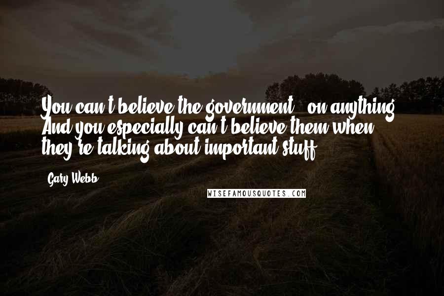 Gary Webb quotes: You can't believe the government - on anything. And you especially can't believe them when they're talking about important stuff.