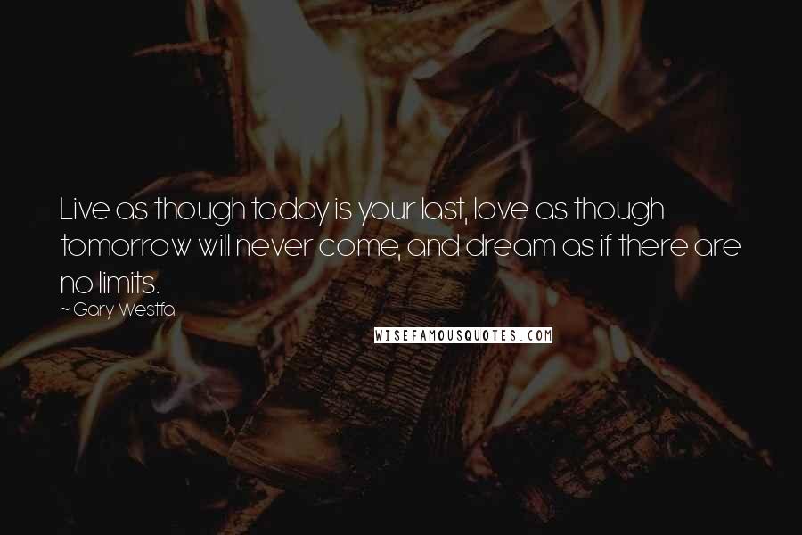 Gary Westfal quotes: Live as though today is your last, love as though tomorrow will never come, and dream as if there are no limits. Gary Westfal quotes: Live as though today is your last, love as though tomorrow will never come, and dream as if there are no limits.