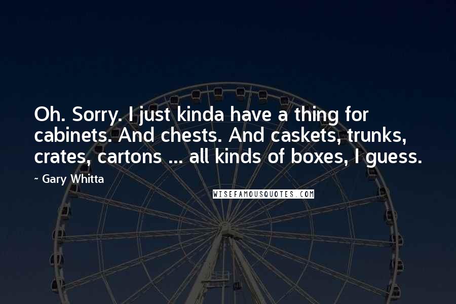 Gary Whitta quotes: Oh. Sorry. I just kinda have a thing for cabinets. And chests. And caskets, trunks, crates, cartons ... all kinds of boxes, I guess.