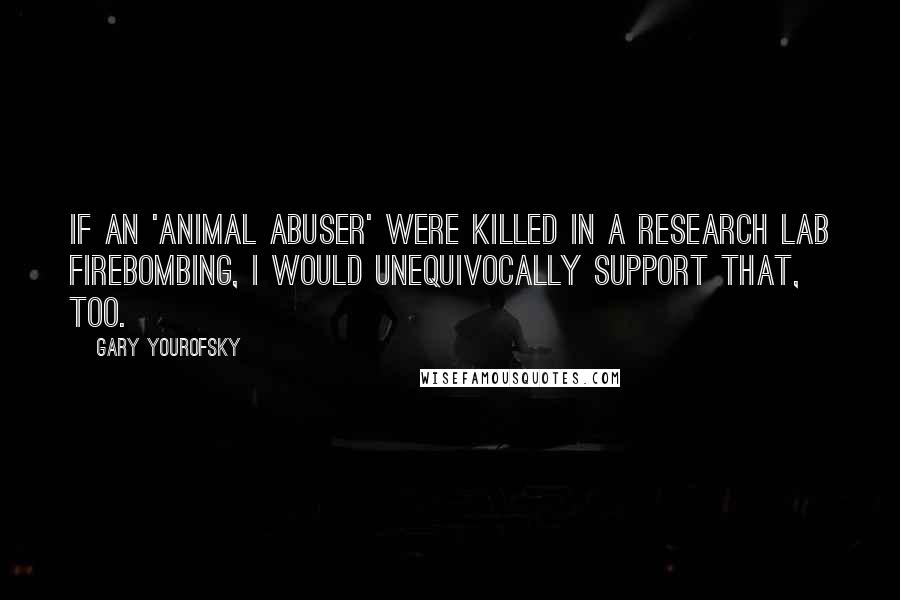 Gary Yourofsky quotes: If an 'animal abuser' were killed in a research lab firebombing, I would unequivocally support that, too. Gary Yourofsky quotes: If an 'animal abuser' were killed in a research lab firebombing, I would unequivocally support that, too.