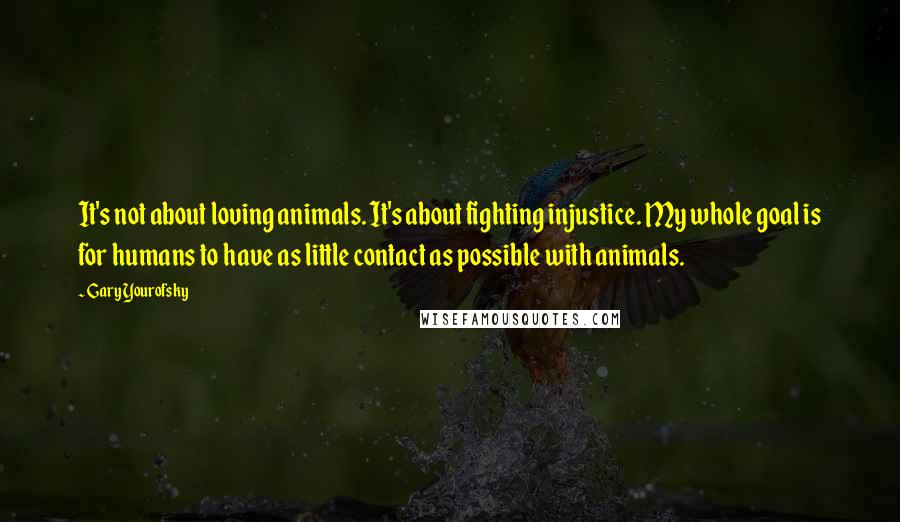 Gary Yourofsky quotes: It's not about loving animals. It's about fighting injustice. My whole goal is for humans to have as little contact as possible with animals. Gary Yourofsky quotes: It's not about loving animals. It's about fighting injustice. My whole goal is for humans to have as little contact as possible with animals.