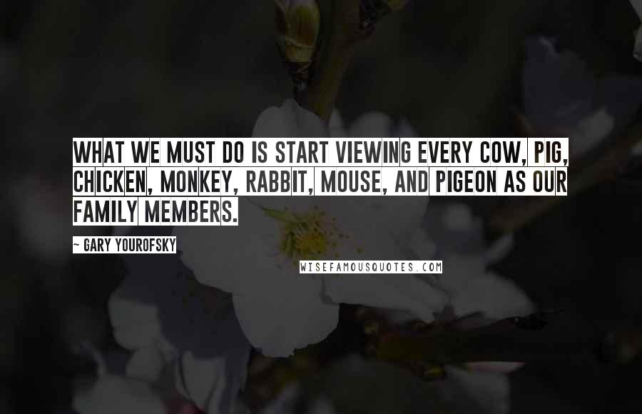 Gary Yourofsky quotes: What we must do is start viewing every cow, pig, chicken, monkey, rabbit, mouse, and pigeon as our family members. Gary Yourofsky quotes: What we must do is start viewing every cow, pig, chicken, monkey, rabbit, mouse, and pigeon as our family members.