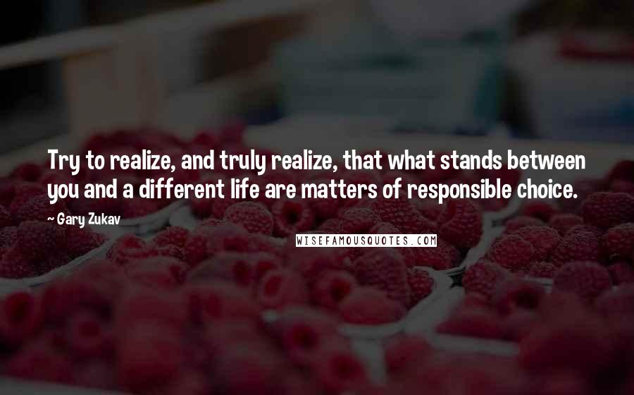 Gary Zukav quotes: Try to realize, and truly realize, that what stands between you and a different life are matters of responsible choice. Gary Zukav quotes: Try to realize, and truly realize, that what stands between you and a different life are matters of responsible choice.