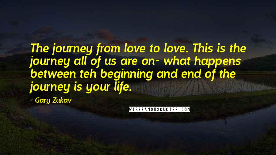 Gary Zukav quotes: The journey from love to love. This is the journey all of us are on- what happens between teh beginning and end of the journey is your life.