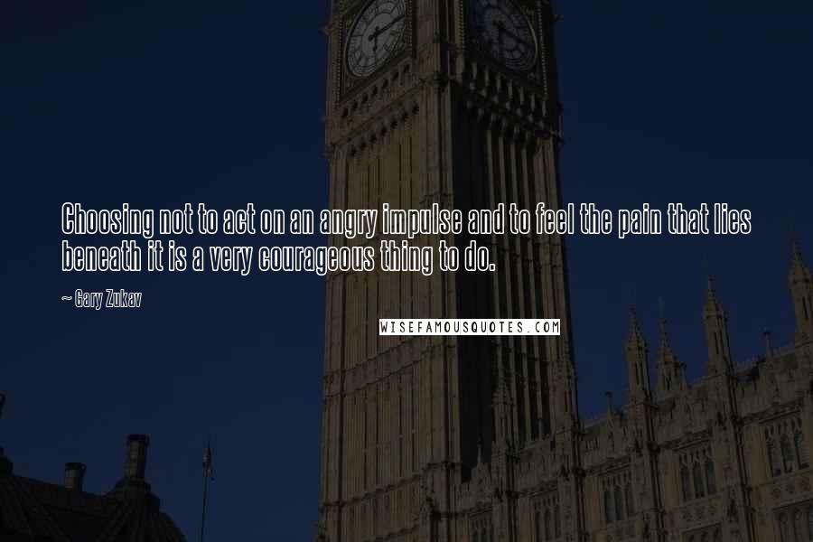 Gary Zukav quotes: Choosing not to act on an angry impulse and to feel the pain that lies beneath it is a very courageous thing to do.