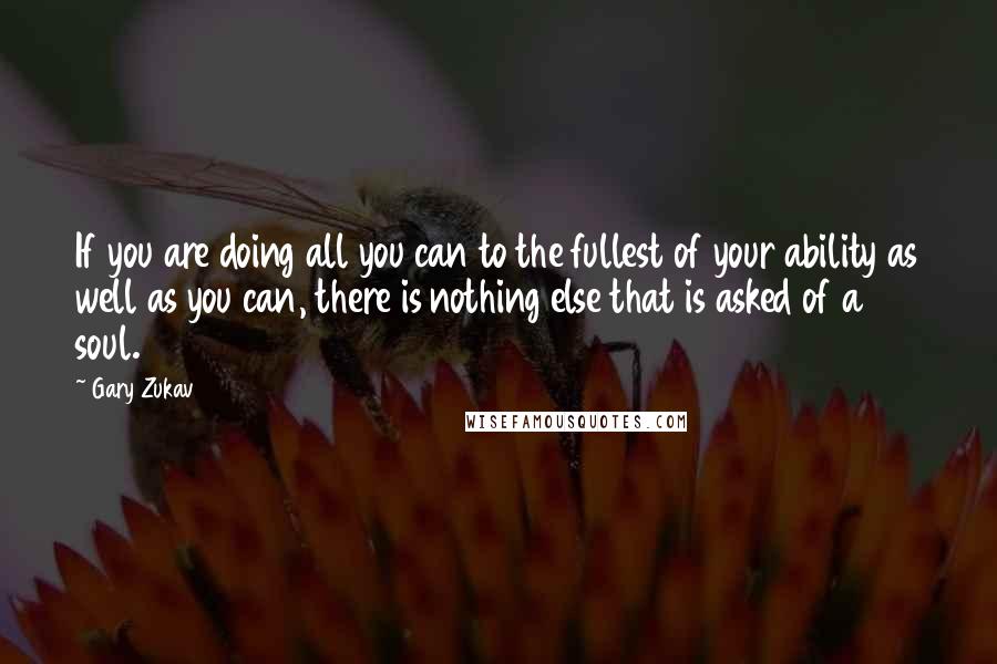 Gary Zukav quotes: If you are doing all you can to the fullest of your ability as well as you can, there is nothing else that is asked of a soul. Gary Zukav quotes: If you are doing all you can to the fullest of your ability as well as you can, there is nothing else that is asked of a soul.