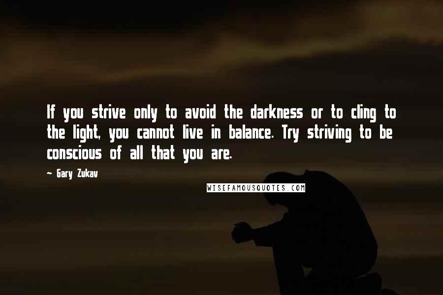 Gary Zukav quotes: If you strive only to avoid the darkness or to cling to the light, you cannot live in balance. Try striving to be conscious of all that you are. Gary Zukav quotes: If you strive only to avoid the darkness or to cling to the light, you cannot live in balance. Try striving to be conscious of all that you are.