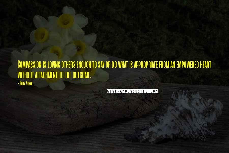 Gary Zukav quotes: Compassion is loving others enough to say or do what is appropriate from an empowered heart without attachment to the outcome. Gary Zukav quotes: Compassion is loving others enough to say or do what is appropriate from an empowered heart without attachment to the outcome.