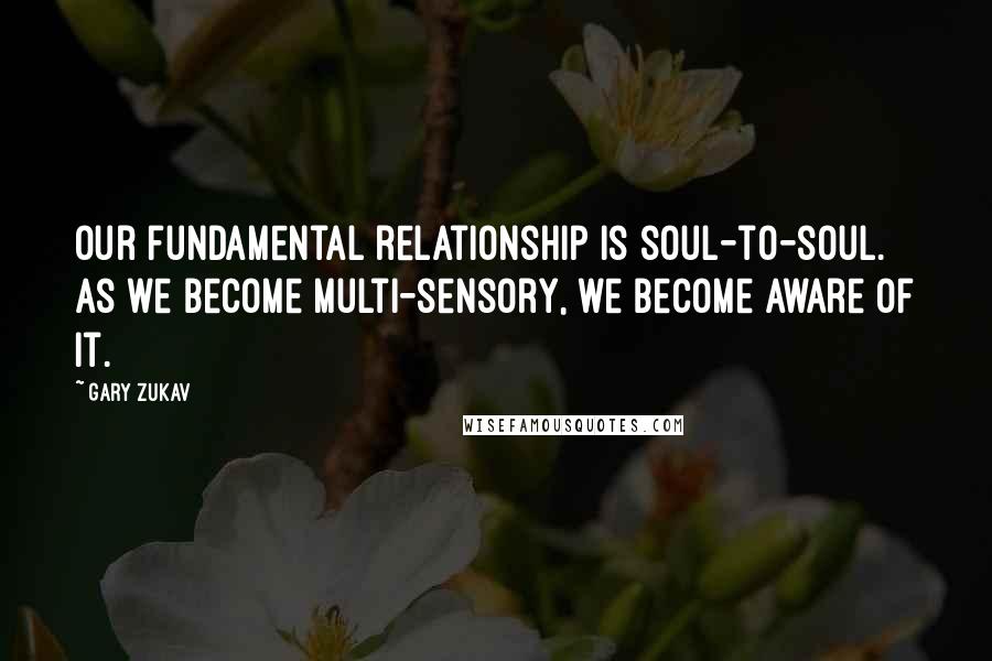 Gary Zukav quotes: Our fundamental relationship is soul-to-soul. As we become multi-sensory, we become aware of it.